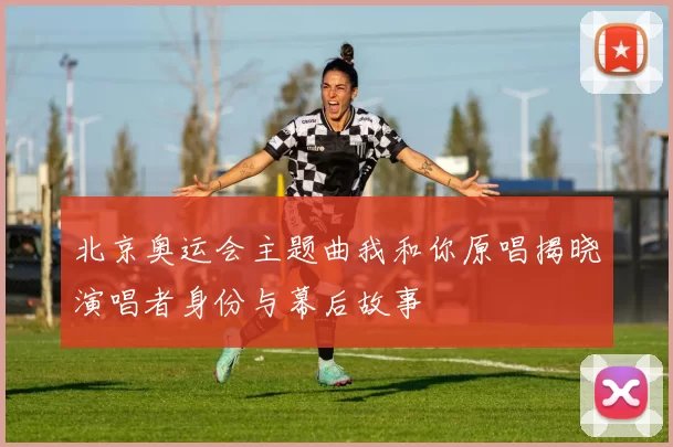 北京奥运会主题曲我和你原唱揭晓演唱者身份与幕后故事