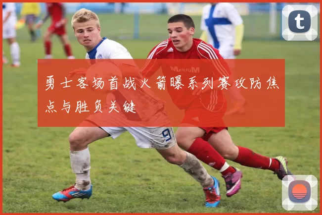勇士客场首战火箭曝系列赛攻防焦点与胜负关键