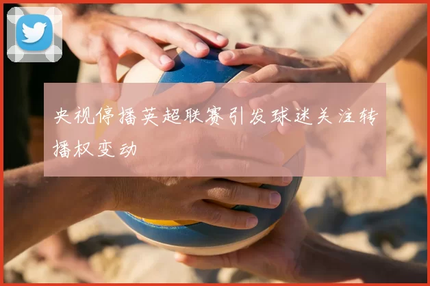 央视停播英超联赛引发球迷关注转播权变动