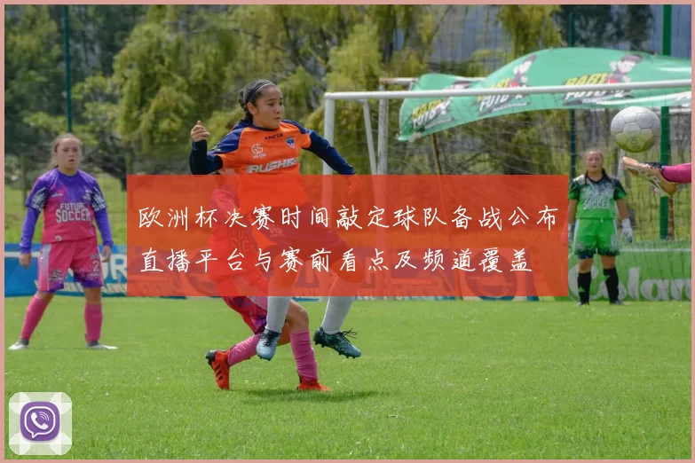 欧洲杯决赛时间敲定球队备战公布直播平台与赛前看点及频道覆盖