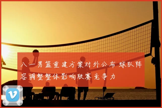 八一男篮重建方案对外公布 球队阵容调整整体影响联赛竞争力