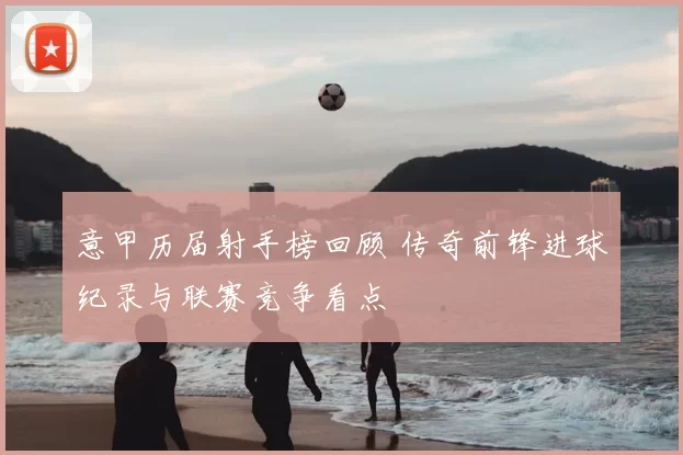 意甲历届射手榜回顾 传奇前锋进球纪录与联赛竞争看点