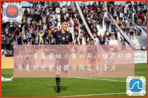 八一男篮重组方案公布，球员补强与青训并重将提升阵容竞争力