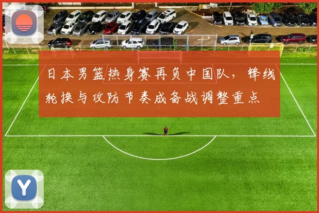 日本男篮热身赛再负中国队，锋线轮换与攻防节奏成备战调整重点