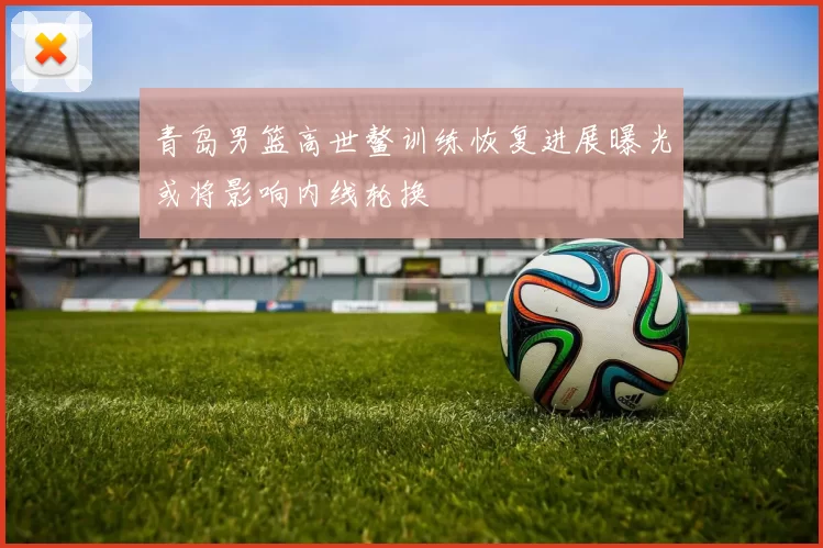 青岛男篮高世鳌训练恢复进展曝光或将影响内线轮换