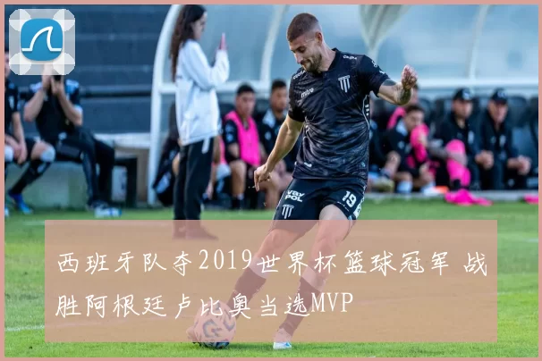西班牙队夺2019世界杯篮球冠军 战胜阿根廷卢比奥当选MVP