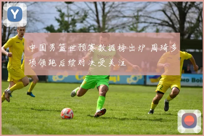 中国男篮世预赛数据榜出炉 周琦多项领跑后续对决受关注