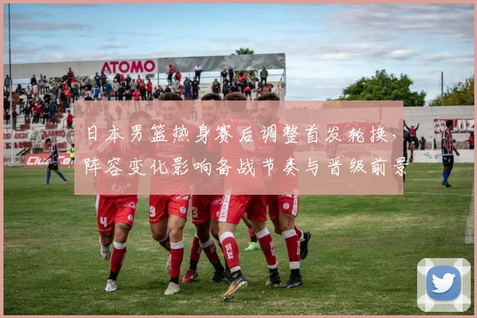 日本男篮热身赛后调整首发轮换,阵容变化影响备战节奏与晋级前景