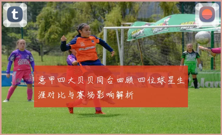 意甲四大贝贝同台回顾 四位球星生涯对比与赛场影响解析