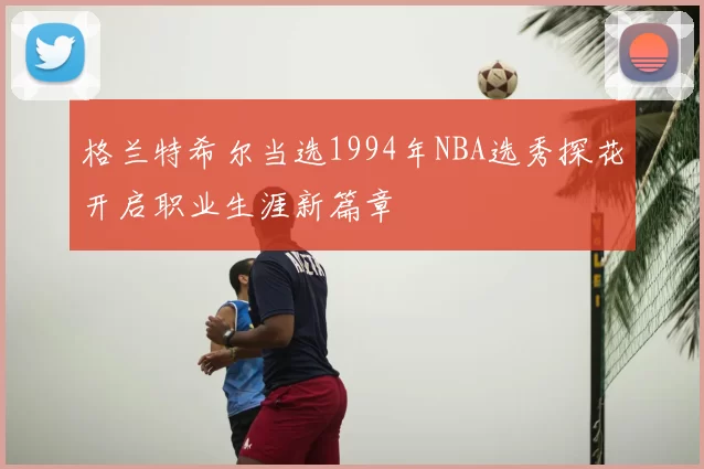 格兰特希尔当选1994年NBA选秀探花开启职业生涯新篇章