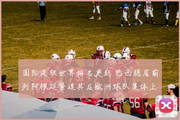 国际足联世界排名更新 巴西稳居前列阿根廷紧追其后欧洲球队集体上升