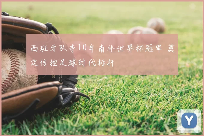 西班牙队夺10年南非世界杯冠军 奠定传控足球时代标杆