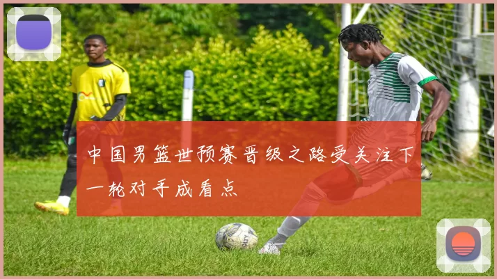 中国男篮世预赛晋级之路受关注下一轮对手成看点